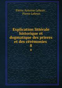 Explication litterale historique et dogmatique des prieres et des ceremonies .