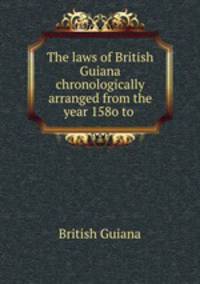 The laws of British Guiana chronologically arranged from the year 158o to .