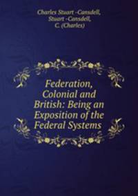 Federation, Colonial and British: Being an Exposition of the Federal Systems .