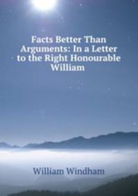 Facts Better Than Arguments: In a Letter to the Right Honourable William .