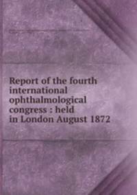 Report of the fourth international ophthalmological congress : held in London August 1872