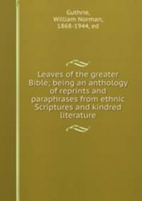 Leaves of the greater Bible; being an anthology of reprints and paraphrases from ethnic Scriptures and kindred literature