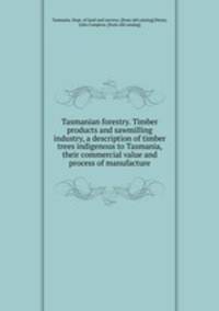 Tasmanian forestry. Timber products and sawmilling industry, a description of timber trees indigenous to Tasmania, their commercial value and process of manufacture