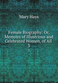 Female Biography: Or, Memoirs of Illustrious and Celebrated Women, of All .. 3