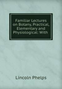 Familiar Lectures on Botany, Practical, Elementary and Physiological: With .