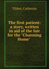The first patient: a story, written in aid of the fair for the "Channing Home"