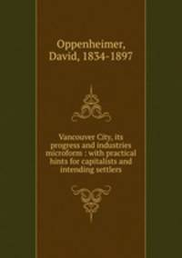 Vancouver City, its progress and industries microform : with practical hints for capitalists and intending settlers