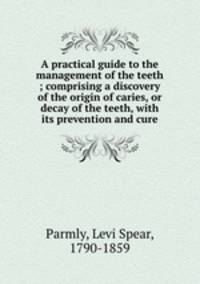 A practical guide to the management of the teeth ; comprising a discovery of the origin of caries, or decay of the teeth, with its prevention and cure