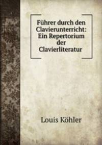 Fuhrer durch den Clavierunterricht: Ein Repertorium der Clavierliteratur .