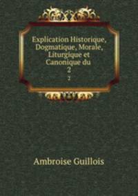 Explication Historique, Dogmatique, Morale, Liturgique et Canonique du .. 2