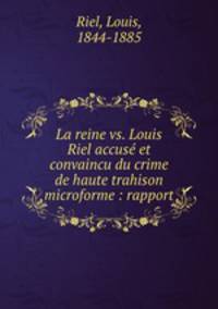 La reine vs. Louis Riel accuse et convaincu du crime de haute trahison microforme : rapport