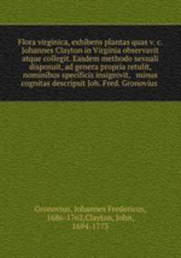 Flora virginica, exhibens plantas quas v. c. Johannes Clayton in Virginia observavit atque collegit. Easdem methodo sexuali disposuit, ad genera propria retulit, nominibus specificis insignivit, & minus cognitas descripsit Joh. Fred. Gronovius