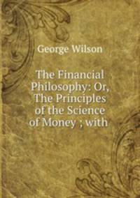 The Financial Philosophy: Or, The Principles of the Science of Money ; with .