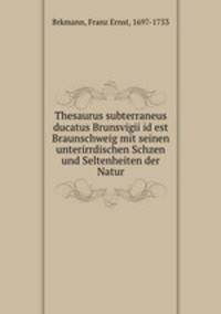 Thesaurus subterraneus ducatus Brunsvigii id est Braunschweig mit seinen unterirrdischen Schzen und Seltenheiten der Natur
