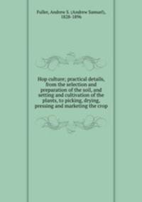 Hop culture; practical details, from the selection and preparation of the soil, and setting and cultivation of the plants, to picking, drying, pressing and marketing the crop
