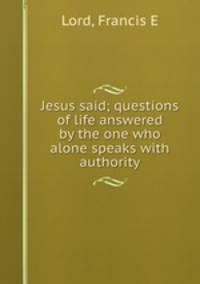 Jesus said; questions of life answered by the one who alone speaks with authority
