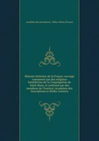 Histoire litteraire de la France; ouvrage commence par des religieux benedictins de la Congregation de Saint Maur, et continue par des membres de l