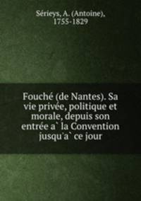Fouche? (de Nantes). Sa vie prive?e, politique et morale, depuis son entre?e a? la Convention jusqu
