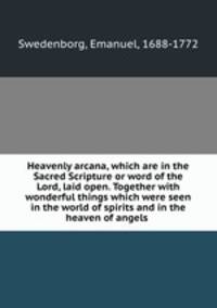 Heavenly arcana, which are in the Sacred Scripture or word of the Lord, laid open. Together with wonderful things which were seen in the world of spirits and in the heaven of angels