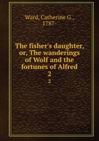The fisher`s daughter, or, The wanderings of Wolf and the fortunes of Alfred. 2