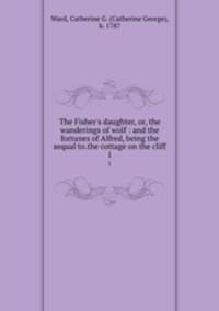 The Fisher`s daughter, or, the wanderings of wolf : and the fortunes of Alfred, being the sequal to.the cottage on the cliff.. 1