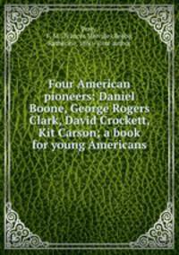 Four American pioneers: Daniel Boone, George Rogers Clark, David Crockett, Kit Carson; a book for young Americans