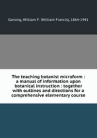 The teaching botanist microform : a manual of information upon botanical instruction : together with outlines and directions for a comprehensive elementary course