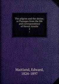 The pilgrim and the shrine; or Passages from the life and correspondence of Herert Ainslie. 2