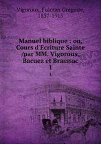 Manuel biblique : ou, Cours d`Ecriture Sainte /par MM. Vigoroux, Bacuez et Brasssac. 1