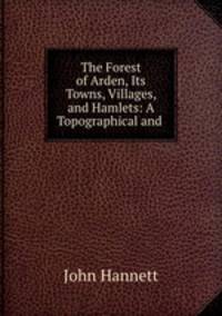 The Forest of Arden, Its Towns, Villages, and Hamlets: A Topographical and .