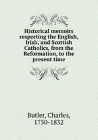 Historical memoirs respecting the English, Irish, and Scottish Catholics, from the Reformation, to the present time