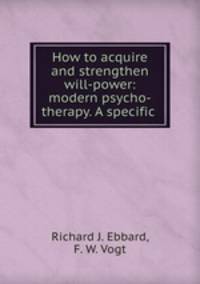 How to acquire and strengthen will-power: modern psycho-therapy. A specific .