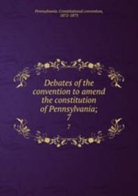 Debates of the convention to amend the constitution of Pennsylvania;. 7