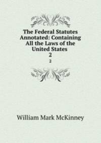 The Federal Statutes Annotated: Containing All the Laws of the United States .. 2