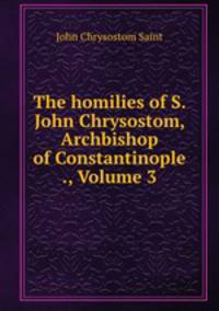 The homilies of S. John Chrysostom, Archbishop of Constantinople ., Volume 3