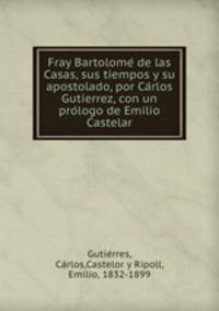 Fray Bartolome? de las Casas, sus tiempos y su apostolado, por Ca?rlos Gutierrez, con un pro?logo de Emilio Castelar