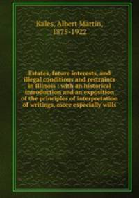 Estates, future interests, and illegal conditions and restraints in Illinois : with an historical introduction and an exposition of the principles of interpretation of writings, more especially wills