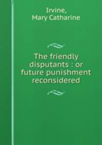 The friendly disputants : or future punishment reconsidered