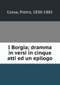 I Borgia; dramma in versi in cinque atti ed un epilogo