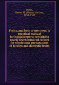 Fruits, and how to use them. A practical manual for housekeepers; containing nearly seven hundred recipes for wholesome preparations of foreign and domestic fruits