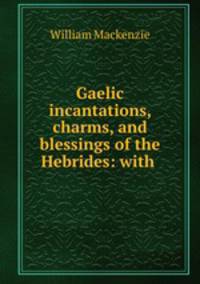 Gaelic incantations, charms, and blessings of the Hebrides: with .