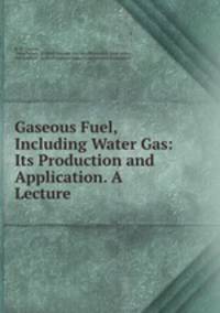 Gaseous Fuel, Including Water Gas: Its Production and Application. A Lecture .