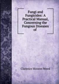 Fungi and Fungicides: A Practical Manual, Concerning the Fungous Diseases of .