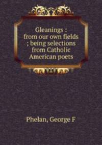 Gleanings : from our own fields ; being selections from Catholic American poets