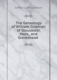 The Genealogy of William Coleman of Gloucester, Mass., and Graveshead .