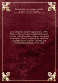 General railroad and telegraph laws of the State of Pennsylvania, including the acts relating to incline plane railways and street passenger railways, and such acts relative to corporations as affect railroad and telegraph companies, 1816-1883