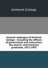 General catalogue of Amherst College : including the officers of government and instruction, the alumni, and honorary graduates, 1821-1905