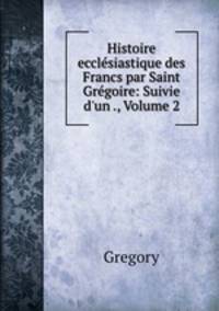 Histoire ecclesiastique des Francs par Saint Gregoire: Suivie d