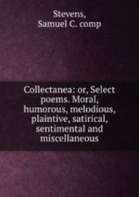 Collectanea: or, Select poems. Moral, humorous, melodious, plaintive, satirical, sentimental and miscellaneous