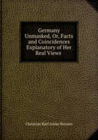 Germany Unmasked, Or, Facts and Coincidences Explanatory of Her Real Views .